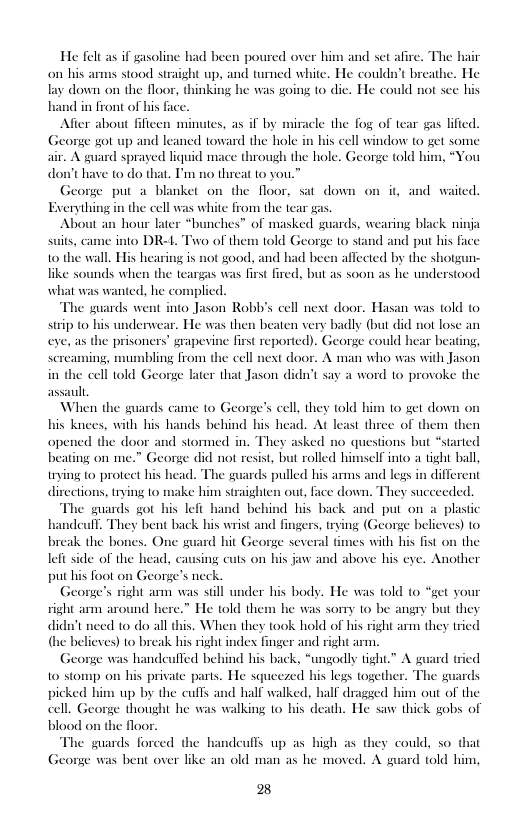 He fel as if gasolin on his arms stood straight up, and twrned white. He couldn’t breathe. He lay down on the floor, thinking he was going to die. He could not see his hand in front of his fac  ad been poured over him and set afire. The hair  Alfter about fifieen minutes, as if by miracle the fog of tear gas lifted. e got up and leaned toward the hole in his cell window (o get some suard sprayed liquid mace through the hole. George told him, *You have 10 do that. T’m no threat 10 you  George put a blanket on the floor, sat down on it, and waited. Exerything in the cell was white from the tear gas.  About an hour later “bunches” of masked guards, wearing black ninja suits, came into DR-L Two of them told George to stand and put his face 10 the wall. His hearing is not good, and had been affected by the shot like sounds when the teargas was first fired, but as soon as he understood  what was wanted, he complied.  The guards went into Jason Robb’s cell next door. Hasan was told t0 stip (o his underwear. He was then beaten very badly (but did not lose an eye, as the prisoners’ grapevine finst reported). George could hear beating, bling from the cell next door. A man who was with Jason later that Jason didn’t say a word 1o provoke the  sercaming, n in the cell told Ge  assault  When the guards came to George’s cell, they t0ld him to get down on his knees, with his hands behind his head. At least three of them then opened the door and stormed in. They asked no questions but *started beating on me.” George did not resist, but rolled himself into a tight ball, trying (0 protect his head. The guards pulled his arms and legs in different directions, rying 1o make him straighten out, face down. They succeeded.  The guards got his lefi hand behind his back and put on a_ plastic ndeul. They bent back his wrist and fingers, trying (Geonge believes) to . One guard hit George several times with his fist on the lefi side of the head, causing cuts on bis jaw and above his eye. Another put his foot on George’s neck.  George’s right arm was still under his body. He was told to * right arm around here.” He told them he was somy o be angry but they didn’t need to do all this. When they took hold of his right arm they tried (he beliexes) to break his right index finger and right arm.  George was handeufled behind his back, “ungodly tight.” A 10 stomp on his private parts. He squeezed bis legs together. The guards picked him up by the cufs and half walked, half dragged him out of the cell. George thought he was walking 1o his death. He saw thick gobs of the floor.  The guards forced the handeuffs up as high as they could, so that e was bent over like an old man as he moved. A guard told him,  break the bone:  ct your  d tried  E 